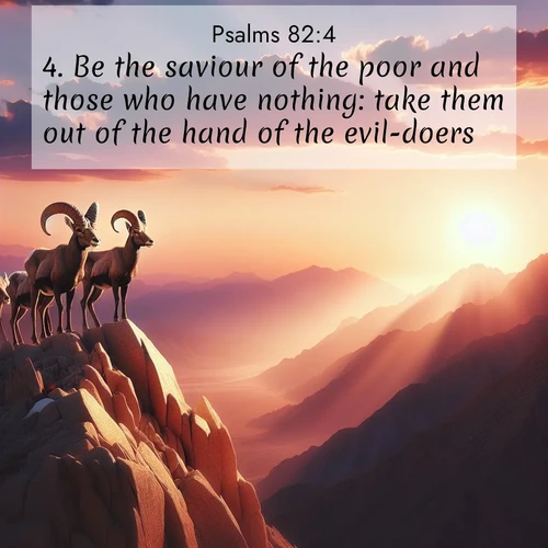 BasicEnglish Psalms  ; image nature: image with the bible verse :Be the saviour of the poor and those who have nothing: take them out of the hand of the evil-doers. ; Download inspiring Bible verse images featuring stunning natural vistas, from tropical islands to rolling hills. These free images make perfect wallpapers or gifts. Share verses like KJV Psalms 82:4. Current verse is overlayed with the thematic nature scene : Desert bighorns pause on a knife-edge ridge. Sunset paints their horns in gold. ; 82:4