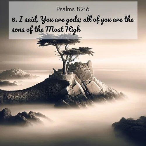 BasicEnglish Psalms  ; image nature: image with the bible verse :I said, You are gods; all of you are the sons of the Most High: ; Dive into our collection of Bible verses paired with coastal scenes, featuring calming waves, infinite beaches, and reflections of the sun on the water. These images evoke the peace and beauty of God. Share verses like KJV Psalms 82:6. Current verse is overlayed with the thematic nature scene : A lone cypress stands sentinel on a wave-carved point. Pacific storms have shaped its every branch. ; 82:6