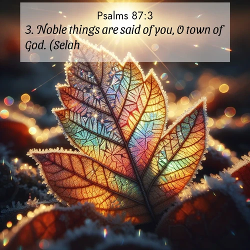 BasicEnglish Psalms  ; image nature: image with the bible verse :Noble things are said of you, O town of God. (Selah.) ; Admire our gallery of Bible verse images showcasing divine beauty in nature—whether snowy peaks or serene oceans. Each image is freely downloadable and perfect for personal or spiritual use. Share verses like KJV Psalms 87:3. Current verse is overlayed with the thematic nature scene : Frost crystals form intricate patterns on a fallen leaf. Morning sun transforms them into rainbow prisms. ; 87:3