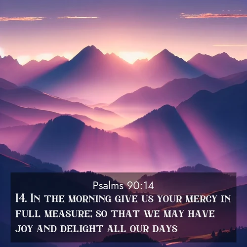 BasicEnglish Psalms  ; image nature: image with the bible verse :In the morning give us your mercy in full measure; so that we may have joy and delight all our days. ; Explore Bible verse images highlighting the beauty of spring, with vibrant flowers, butterflies, and blossoming fruit trees. These scenes evoke divine hope and renewal. Download inspiring verses like KJV Psalms 90:14. Current verse is overlayed with the thematic nature scene : Morning sun ignites mountain peaks. Valleys still sleep in purple shadow. ; 90:14