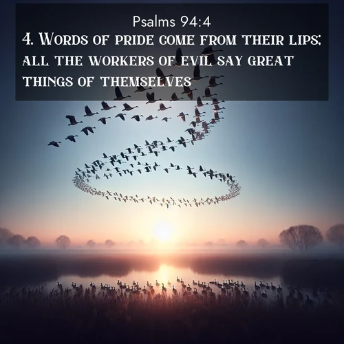 BasicEnglish Psalms  ; image nature: image with the bible verse :Words of pride come from their lips; all the workers of evil say great things of themselves. ; Browse beautiful Bible verse images accompanied by peaceful scenes like calm seas, ancient forests, and radiant horizons. Download high-quality, free images featuring verses such as KJV Psalms 94:4. Current verse is overlayed with the thematic nature scene : Wild geese arrow through dawn sky. Their calls wake sleeping marshes. ; 94:4