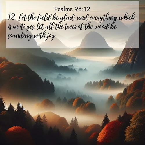 BasicEnglish Psalms  ; image nature: image with the bible verse :Let the field be glad, and everything which is in it; yes, let all the trees of the wood be sounding with joy, ; Browse our library of beautiful Bible verse images, perfect for wallpapers or sharing. Each verse is paired with serene natural landscapes like misty mountains, calming beaches, and colorful sunsets. Download and enjoy verses such as KJV Psalms 96:12. Current verse is overlayed with the thematic nature scene : Autumn fog rolls through valleys between ancient rounded mountains. ; 96:12