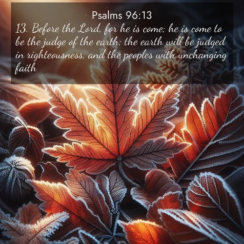 BasicEnglish Psalms  ; image nature: image with the bible verse :Before the Lord, for he is come; he is come to be the judge of the earth; the earth will be judged in righteousness, and the peoples with unchanging faith. ; Browse our selection of stunning Bible verse images featuring unique natural scenes like fiery autumn forests, serene meadows, and starlit skies. Download and share verses like KJV Psalms 96:13 for free. Current verse is overlayed with the thematic nature scene : Autumn frost rims fallen leaves with crystal. ; 96:13
