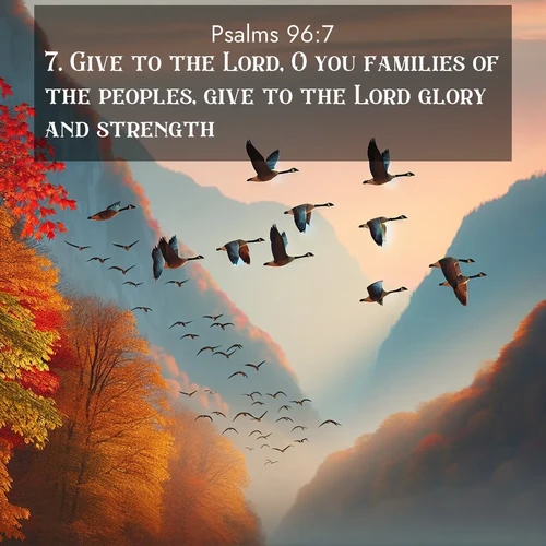 BasicEnglish Psalms  ; image nature: image with the bible verse :Give to the Lord, O you families of the peoples, give to the Lord glory and strength. ; Discover beautiful Bible verse images that combine inspiring scripture with captivating nature photos. Download high-quality images featuring lush valleys, peaceful streams, and endless horizons like KJV Psalms 96:7. Current verse is overlayed with the thematic nature scene : Wild geese arrow through autumn skies. Their calls echo off mountain walls. ; 96:7