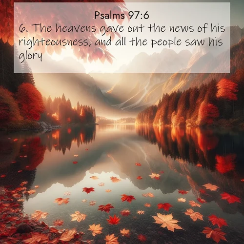 BasicEnglish Psalms  ; image nature: image with the bible verse :The heavens gave out the news of his righteousness, and all the people saw his glory. ; Download Bible verse images featuring vibrant photos of nature, from snowy landscapes to golden deserts. These free images are perfect for phone wallpapers, desktop backgrounds, or sharing. Verses include KJV Psalms 97:6. Current verse is overlayed with the thematic nature scene : Autumn leaves scatter across mirror-like mountain lakes. ; 97:6