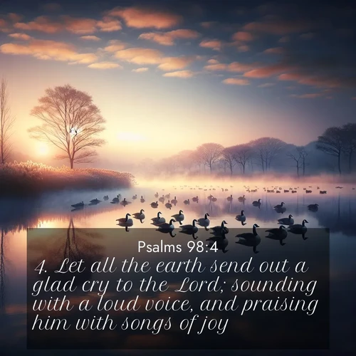 BasicEnglish Psalms  ; image nature: image with the bible verse :Let all the earth send out a glad cry to the Lord; sounding with a loud voice, and praising him with songs of joy. ; Browse our selection of stunning Bible verse images featuring unique natural scenes like fiery autumn forests, serene meadows, and starlit skies. Download and share verses like KJV Psalms 98:4 for free. Current verse is overlayed with the thematic nature scene : Wild geese rest on still waters. Dawn mist rises like dreams. ; 98:4
