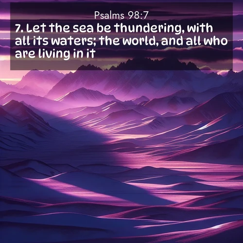BasicEnglish Psalms  ; image nature: image with the bible verse :Let the sea be thundering, with all its waters; the world, and all who are living in it; ; Explore Bible verses combined with serene beach photos, desert dunes, and infinite skies, highlighting God&#039;s majesty in every landscape. Download and share inspiring verses like KJV Psalms 98:7. Current verse is overlayed with the thematic nature scene : Morning light ignites mountain snow. Valleys sleep in purple shadow. ; 98:7