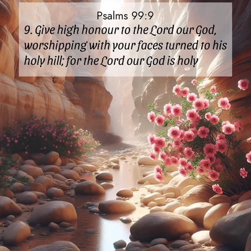 BasicEnglish Psalms  ; image nature: image with the bible verse :Give high honour to the Lord our God, worshipping with your faces turned to his holy hill; for the Lord our God is holy. ; Explore a winter collection of Bible verse images adorned with photos of icy landscapes, frozen waterfalls, and snow-covered forests. These scenes capture divine tranquility and purity. Download inspiring verses like KJV Psalms 99:9. Current verse is overlayed with the thematic nature scene : Desert roses bloom in a hidden canyon after rare rainfall. Their pink petals contrast against weathered sandstone walls. ; 99:9
