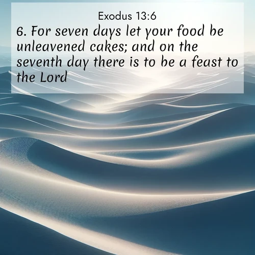 BasicEnglish Exodus  ; image nature: image with the bible verse :For seven days let your food be unleavened cakes; and on the seventh day there is to be a feast to the Lord. ; Browse a gallery of Bible verses paired with summer scenes, such as golden wheat fields, bright skies, and sunny beaches. These images convey the joy and warmth of God&#039;s creation. Download and share verses like KJV Exodus 13:6. Current verse is overlayed with the thematic nature scene : Sand dunes ripple to the horizon like frozen waves. Wind erases all traces of life from their surfaces. ; 13:6