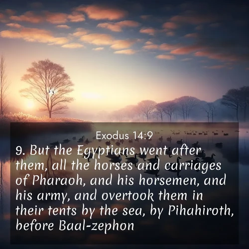 BasicEnglish Exodus  ; image nature: image with the bible verse :But the Egyptians went after them, all the horses and carriages of Pharaoh, and his horsemen, and his army, and overtook them in their tents by the sea, by Pihahiroth, before Baal-zephon. ; Explore a winter collection of Bible verse images adorned with photos of icy landscapes, frozen waterfalls, and snow-covered forests. These scenes capture divine tranquility and purity. Download inspiring verses like KJV Exodus 14:9. Current verse is overlayed with the thematic nature scene : Wild geese rest on still waters. Dawn mist rises like dreams. ; 14:9