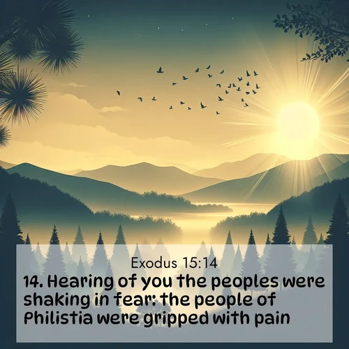 BasicEnglish Exodus  ; image nature: image with the bible verse :Hearing of you the peoples were shaking in fear: the people of Philistia were gripped with pain. ; Explore a gallery of beautiful Bible verse images with tranquil natural settings—perfect for phone backgrounds or inspirational posts. Download your favorite verses like KJV Exodus 15:14 today. Current verse is overlayed with the thematic nature scene : Morning mist reveals hidden valleys. Birdsong heralds the dawn. ; 15:14