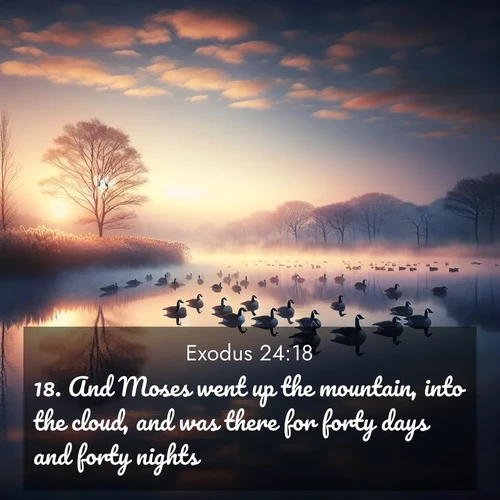 BasicEnglish Exodus  ; image nature: image with the bible verse :And Moses went up the mountain, into the cloud, and was there for forty days and forty nights. ; Explore a rich collection of Bible verse images beautifully illustrated by natural landscapes, such as colorful skies, towering mountains, and tranquil rivers. The images highlight the serenity of God&#039;s creation with vivid tones and carefully chosen typography. Download and share inspiring verses like KJV Exodus 24:18. Current verse is overlayed with the thematic nature scene : Wild geese rest on still waters. Dawn mist rises like dreams. ; 24:18