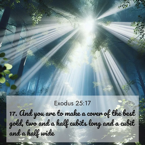 BasicEnglish Exodus  ; image nature: image with the bible verse :And you are to make a cover of the best gold, two and a half cubits long and a cubit and a half wide. ; Browse Bible images illustrated by desert landscapes, with endless skies, golden dunes, and isolated palm trees. These images evoke the calm and grandeur of God&#039;s creation. Download inspiring verses like KJV Exodus 25:17. Current verse is overlayed with the thematic nature scene : Summer light filters through forest canopy like stained glass. ; 25:17