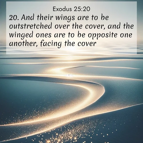 BasicEnglish Exodus  ; image nature: image with the bible verse :And their wings are to be outstretched over the cover, and the winged ones are to be opposite one another, facing the cover. ; Browse a large collection of Bible verse images with photos showcasing the splendor of nature. Scenes of peaceful rivers, verdant valleys, and radiant skies enhance the inspiring verses. Each image reflects the serenity and joy of God&#039;s creation, with elegant text fonts. Download and share verses such as KJV Exodus 25:20. Current verse is overlayed with the thematic nature scene : Summer heat waves ripple above salt flats stretching to the horizon. ; 25:20