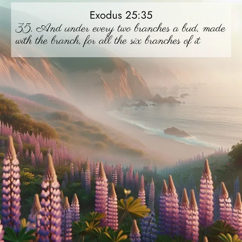 BasicEnglish Exodus  ; image nature: image with the bible verse :And under every two branches a bud, made with the branch, for all the six branches of it. ; Explore Bible verse images highlighting the beauty of spring, with vibrant flowers, butterflies, and blossoming fruit trees. These scenes evoke divine hope and renewal. Download inspiring verses like KJV Exodus 25:35. Current verse is overlayed with the thematic nature scene : Wild lupines carpet coastal bluffs. Pacific fog rolls in like smoke. ; 25:35