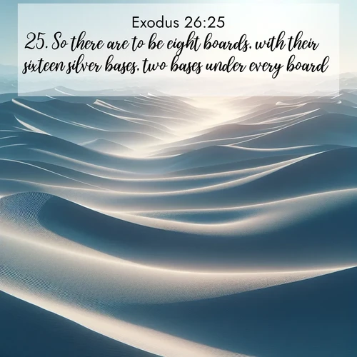 BasicEnglish Exodus  ; image nature: image with the bible verse :So there are to be eight boards, with their sixteen silver bases, two bases under every board. ; Browse a large collection of Bible verse images with photos showcasing the splendor of nature. Scenes of peaceful rivers, verdant valleys, and radiant skies enhance the inspiring verses. Each image reflects the serenity and joy of God&#039;s creation, with elegant text fonts. Download and share verses such as KJV Exodus 26:25. Current verse is overlayed with the thematic nature scene : Sand dunes ripple to the horizon like frozen waves. Wind erases all traces of life from their surfaces. ; 26:25