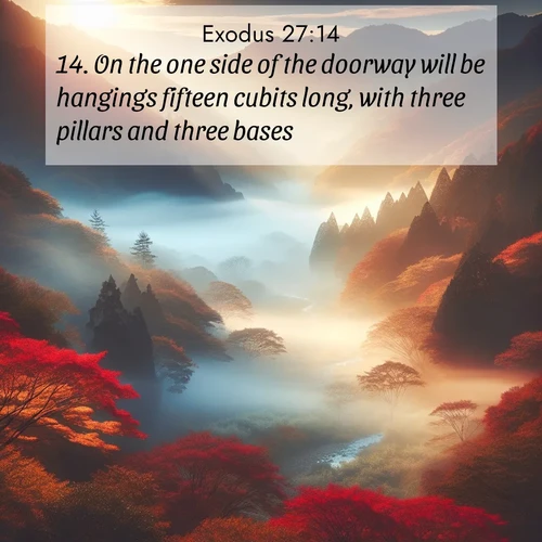 BasicEnglish Exodus  ; image nature: image with the bible verse :On the one side of the doorway will be hangings fifteen cubits long, with three pillars and three bases; ; Explore beautiful Bible verse images paired with serene natural settings, such as calm seas, snowy paths, and verdant hills. Each image is free to download for your spiritual inspiration. Share KJV Exodus 27:14. Current verse is overlayed with the thematic nature scene : Autumn mist rises from a valley dotted with red and gold maples. ; 27:14