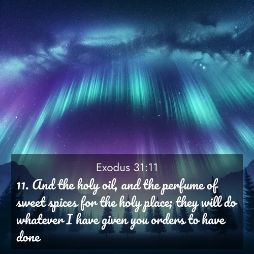 BasicEnglish Exodus  ; image nature: image with the bible verse :And the holy oil, and the perfume of sweet spices for the holy place; they will do whatever I have given you orders to have done. ; Discover our unique collection of Bible verse images integrated with photos showcasing the majesty of nature, such as rocky mountains, ancient trees, and crystal-clear lakes. These images feature luminous colors and text in varied fonts, reflecting the harmony of God&#039;s creation. Download verses like KJV Exodus 31:11. Current verse is overlayed with the thematic nature scene : Aurora borealis ripples like cosmic curtains. Pine trees stand sentinel beneath the light show. ; 31:11