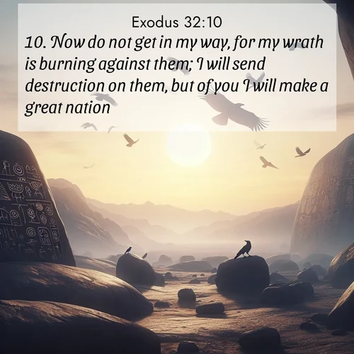 BasicEnglish Exodus  ; image nature: image with the bible verse :Now do not get in my way, for my wrath is burning against them; I will send destruction on them, but of you I will make a great nation. ; Discover Bible verse images capturing the warmth of summer, with beach landscapes, sunlit fields, and clear skies. These bright scenes reflect divine joy. Share verses like KJV Exodus 32:10. Current verse is overlayed with the thematic nature scene : Desert petroglyphs tell ancient stories. Ravens soar past wearing shadows for wings. ; 32:10