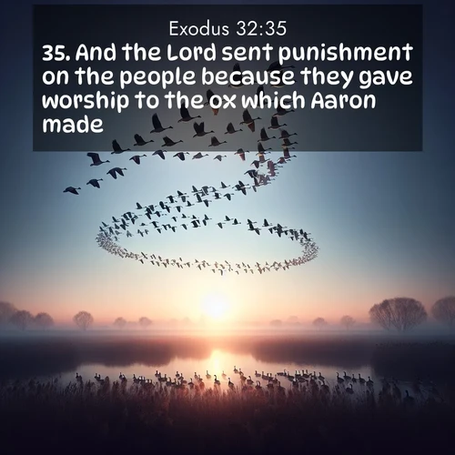 BasicEnglish Exodus  ; image nature: image with the bible verse :And the Lord sent punishment on the people because they gave worship to the ox which Aaron made. ; Discover inspiring Bible verse images featuring natural wonders like lush forests, sunny horizons, and cascading waterfalls. Perfect for wallpapers or spiritual encouragement. Download verses like KJV Exodus 32:35. Current verse is overlayed with the thematic nature scene : Wild geese arrow through dawn sky. Their calls wake sleeping marshes. ; 32:35
