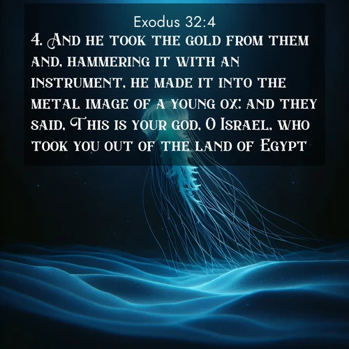 BasicEnglish Exodus  ; image nature: image with the bible verse :And he took the gold from them and, hammering it with an instrument, he made it into the metal image of a young ox: and they said, This is your god, O Israel, who took you out of the land of Egypt. ; Admire Bible images evoking autumn, with warm colors of fallen leaves, harvested fields, and tranquil woods. These inspiring landscapes reflect the transition and beauty of God&#039;s creation. Download verses like KJV Exodus 32:4. Current verse is overlayed with the thematic nature scene : A lone jellyfish pulses through midnight waters. Its bioluminescent tendrils paint trails of azure light in the depths. ; 32:4