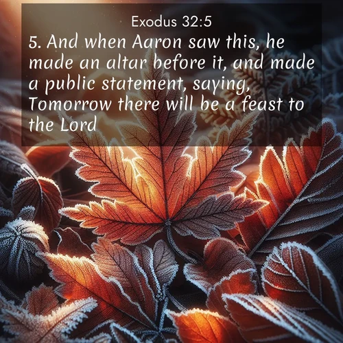 BasicEnglish Exodus  ; image nature: image with the bible verse :And when Aaron saw this, he made an altar before it, and made a public statement, saying, Tomorrow there will be a feast to the Lord. ; Explore a collection of free Bible verse images paired with serene landscapes like golden beaches, verdant forests, and clear blue skies. Each image is ideal for desktop or phone wallpapers. Share verses like KJV Exodus 32:5. Current verse is overlayed with the thematic nature scene : Autumn frost rims fallen leaves with crystal. ; 32:5