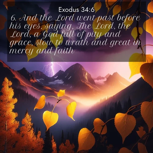 BasicEnglish Exodus  ; image nature: image with the bible verse :And the Lord went past before his eyes, saying, The Lord, the Lord, a God full of pity and grace, slow to wrath and great in mercy and faith; ; Explore a collection of free Bible verse images paired with serene landscapes like golden beaches, verdant forests, and clear blue skies. Each image is ideal for desktop or phone wallpapers. Share verses like KJV Exodus 34:6. Current verse is overlayed with the thematic nature scene : Aspen leaves quake golden against purple storm clouds. Lightning flickers between mountain peaks. ; 34:6