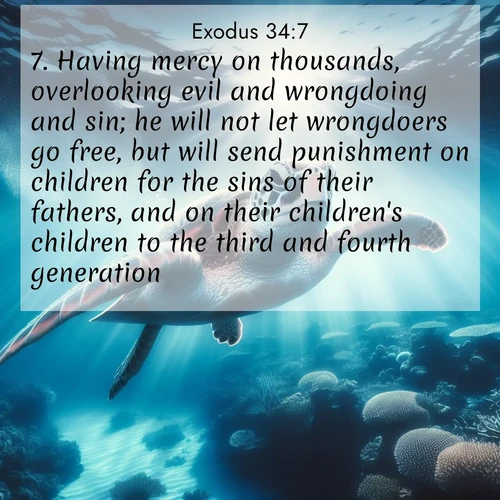 BasicEnglish Exodus  ; image nature: image with the bible verse :Having mercy on thousands, overlooking evil and wrongdoing and sin; he will not let wrongdoers go free, but will send punishment on children for the sins of their fathers, and on their children&#039;s children to the third and fourth generation. ; Discover tranquil Bible verse images enhanced with natural scenery like rippling brooks, snow-covered fields, and sunlit beaches. These free images are perfect for wallpapers or spiritual reflection. Share KJV Exodus 34:7. Current verse is overlayed with the thematic nature scene : A sea turtle glides through underwater sunbeams. Coral gardens glow in the depths below. ; 34:7