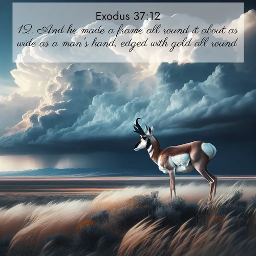 BasicEnglish Exodus  ; image nature: image with the bible verse :And he made a frame all round it about as wide as a man&#039;s hand, edged with gold all round. ; Discover tranquil Bible verse images enhanced with natural scenery like rippling brooks, snow-covered fields, and sunlit beaches. These free images are perfect for wallpapers or spiritual reflection. Share KJV Exodus 37:12. Current verse is overlayed with the thematic nature scene : A pronghorn pauses on wind-swept plains. Storm clouds build dark towers above. ; 37:12