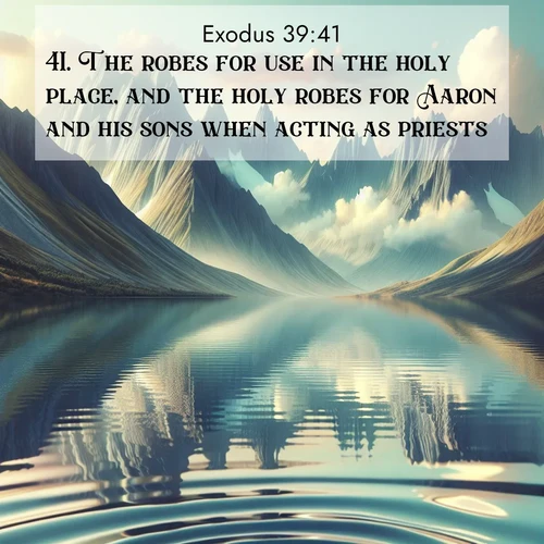 BasicEnglish Exodus  ; image nature: image with the bible verse :The robes for use in the holy place, and the holy robes for Aaron and his sons when acting as priests. ; Admire Bible verse images illustrated by summer photos, such as sunny beaches, sparkling waves, and swaying palm trees. These bright scenes highlight the joy and warmth of God&#039;s creation. Download and share verses like KJV Exodus 39:41. Current verse is overlayed with the thematic nature scene : Mountain lakes mirror perfect peaks. Wind ripples shatter reflections. ; 39:41