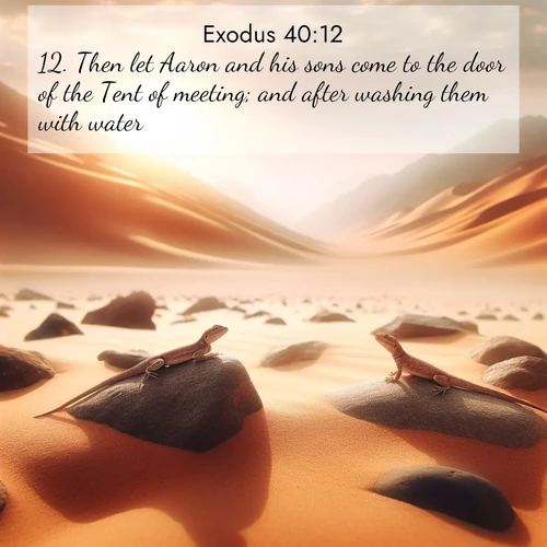 BasicEnglish Exodus  ; image nature: image with the bible verse :Then let Aaron and his sons come to the door of the Tent of meeting; and after washing them with water, ; Admire Bible verse images featuring tranquil rivers, golden fields, and starry heavens. These free-to-download images make inspiring wallpapers or thoughtful gifts. Download KJV Exodus 40:12 now. Current verse is overlayed with the thematic nature scene : Desert lizards bask on sun-hot rocks. Heat mirages dance like water. ; 40:12