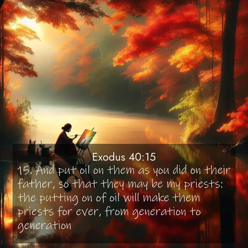 BasicEnglish Exodus  ; image nature: image with the bible verse :And put oil on them as you did on their father, so that they may be my priests: the putting on of oil will make them priests for ever, from generation to generation. ; Browse a gallery of Bible verses paired with summer scenes, such as golden wheat fields, bright skies, and sunny beaches. These images convey the joy and warmth of God&#039;s creation. Download and share verses like KJV Exodus 40:15. Current verse is overlayed with the thematic nature scene : An artist paints beside still waters. Autumn colors double in reflection. ; 40:15