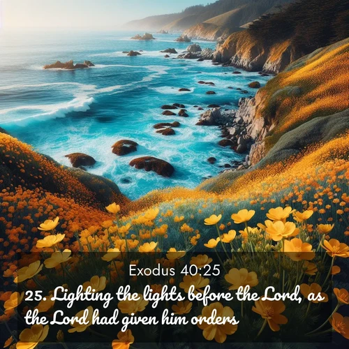 BasicEnglish Exodus  ; image nature: image with the bible verse :Lighting the lights before the Lord, as the Lord had given him orders. ; Discover a gallery of Bible verse images showcasing the beauty of autumn, with golden leaves, red forests, and peaceful fields bathed in soft light. These soothing scenes are perfect for accompanying inspiring verses like KJV Exodus 40:25. Current verse is overlayed with the thematic nature scene : Wild mustard flowers carpet coastal cliffs. Pacific waves provide endless percussion below. ; 40:25