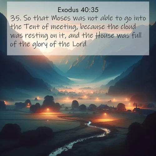 BasicEnglish Exodus  ; image nature: image with the bible verse :So that Moses was not able to go into the Tent of meeting, because the cloud was resting on it, and the House was full of the glory of the Lord. ; Dive into our collection of Bible verses paired with breathtaking desert landscapes, featuring infinite dunes, shaded oases, and desert sunsets. These images highlight the majestic grandeur of God&#039;s creation. Download and share verses like KJV Exodus 40:35. Current verse is overlayed with the thematic nature scene : Morning mist rises from valley streams. Birdsong heralds the dawn chorus. ; 40:35