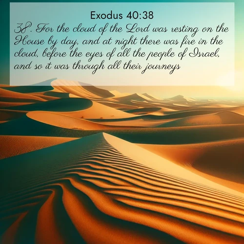 BasicEnglish Exodus  ; image nature: image with the bible verse :For the cloud of the Lord was resting on the House by day, and at night there was fire in the cloud, before the eyes of all the people of Israel, and so it was through all their journeys. ; Access a vast collection of Bible verse images illustrated with natural landscapes like calm rivers, blooming fields, and bright horizons. These images emphasize the serenity and splendor of God&#039;s creation, accompanied by aesthetic fonts and joyful colors. Download verses like KJV Exodus 40:38 and share them. Current verse is overlayed with the thematic nature scene : Desert dunes ripple endlessly under the scorching sun, their golden crests sharp against the azure sky. A sidewinder&#039;s tracks weave delicate patterns in the sand. ; 40:38