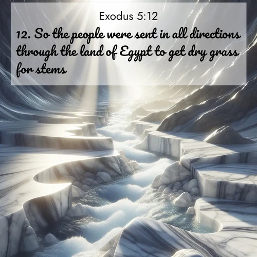BasicEnglish Exodus  ; image nature: image with the bible verse :So the people were sent in all directions through the land of Egypt to get dry grass for stems. ; Download Bible verse images featuring vibrant photos of nature, from snowy landscapes to golden deserts. These free images are perfect for phone wallpapers, desktop backgrounds, or sharing. Verses include KJV Exodus 5:12. Current verse is overlayed with the thematic nature scene : Mountain streams carve marble smooth. Sunlight dances on clear pools. ; 5:12