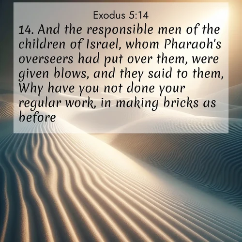 BasicEnglish Exodus  ; image nature: image with the bible verse :And the responsible men of the children of Israel, whom Pharaoh&#039;s overseers had put over them, were given blows, and they said to them, Why have you not done your regular work, in making bricks as before? ; Browse our library of beautiful Bible verse images, perfect for wallpapers or sharing. Each verse is paired with serene natural landscapes like misty mountains, calming beaches, and colorful sunsets. Download and enjoy verses such as KJV Exodus 5:14. Current verse is overlayed with the thematic nature scene : Sand ripples stretch endlessly across white gypsum dunes. ; 5:14
