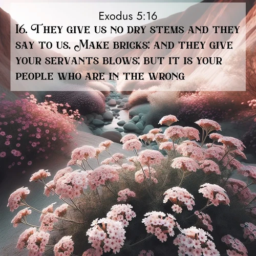 BasicEnglish Exodus  ; image nature: image with the bible verse :They give us no dry stems and they say to us, Make bricks: and they give your servants blows; but it is your people who are in the wrong. ; Browse a gallery of Bible verses paired with summer scenes, such as golden wheat fields, bright skies, and sunny beaches. These images convey the joy and warmth of God&#039;s creation. Download and share verses like KJV Exodus 5:16. Current verse is overlayed with the thematic nature scene : Desert verbena blooms in hidden washes. Flash floods carved these secret gardens. ; 5:16