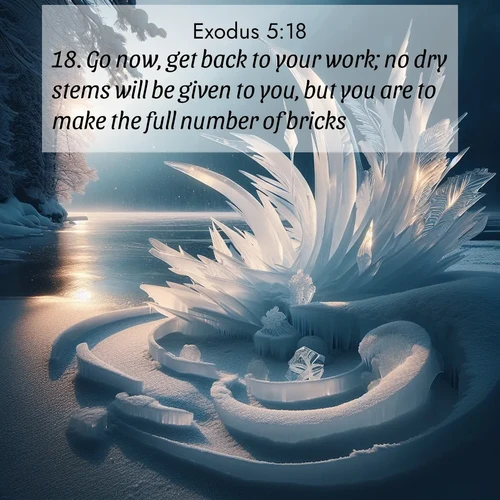 BasicEnglish Exodus  ; image nature: image with the bible verse :Go now, get back to your work; no dry stems will be given to you, but you are to make the full number of bricks. ; Explore a collection of free Bible verse images paired with serene landscapes like golden beaches, verdant forests, and clear blue skies. Each image is ideal for desktop or phone wallpapers. Share verses like KJV Exodus 5:18. Current verse is overlayed with the thematic nature scene : Winter ice forms abstract sculptures along a lake shore. ; 5:18