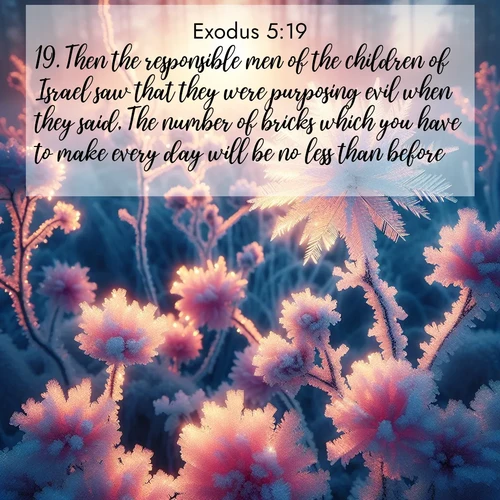BasicEnglish Exodus  ; image nature: image with the bible verse :Then the responsible men of the children of Israel saw that they were purposing evil when they said, The number of bricks which you have to make every day will be no less than before. ; Browse Bible images illustrated by desert landscapes, with endless skies, golden dunes, and isolated palm trees. These images evoke the calm and grandeur of God&#039;s creation. Download inspiring verses like KJV Exodus 5:19. Current verse is overlayed with the thematic nature scene : Morning light reveals frost flowers. Rainbow crystals bloom on bare branches. ; 5:19