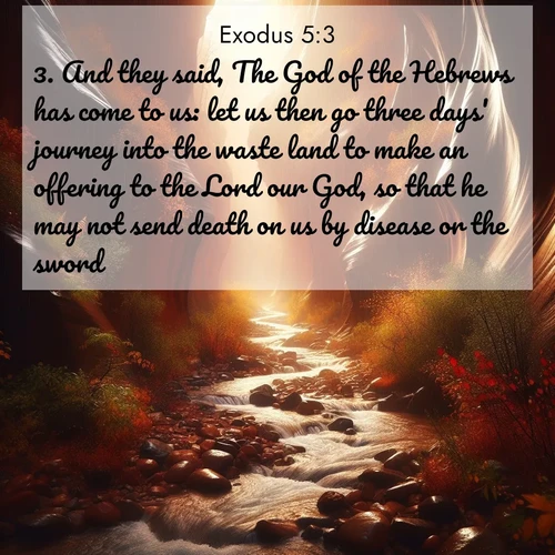 BasicEnglish Exodus  ; image nature: image with the bible verse :And they said, The God of the Hebrews has come to us: let us then go three days&#039; journey into the waste land to make an offering to the Lord our God, so that he may not send death on us by disease or the sword. ; Browse a large collection of Bible verse images with photos showcasing the splendor of nature. Scenes of peaceful rivers, verdant valleys, and radiant skies enhance the inspiring verses. Each image reflects the serenity and joy of God&#039;s creation, with elegant text fonts. Download and share verses such as KJV Exodus 5:3. Current verse is overlayed with the thematic nature scene : Autumn rain creates temporary streams in slot canyons. ; 5:3