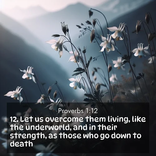 BasicEnglish Proverbs  ; image nature: image with the bible verse :Let us overcome them living, like the underworld, and in their strength, as those who go down to death; ; Explore a spring collection of Bible images, with landscapes of green hills, wildflowers, and crystal-clear streams. These images symbolize the blossoming of God&#039;s creation. Download verses like KJV Proverbs 1:12. Current verse is overlayed with the thematic nature scene : Wild columbines dance in breeze. Mountain air carries their perfume. ; 1:12