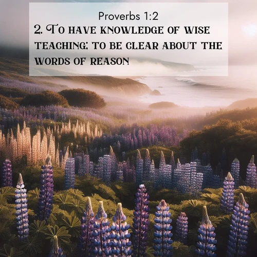BasicEnglish Proverbs  ; image nature: image with the bible verse :To have knowledge of wise teaching; to be clear about the words of reason: ; Explore a collection of inspiring Bible verse images accompanied by winter photos, such as snowy landscapes, frosted trees, and frozen lakes. These images reflect the peace and purity of God&#039;s creation, with elegant fonts and luminous colors. Download and share verses like KJV Proverbs 1:2. Current verse is overlayed with the thematic nature scene : Wild lupines carpet a coastal meadow. Ocean fog rolls in on silent feet. ; 1:2