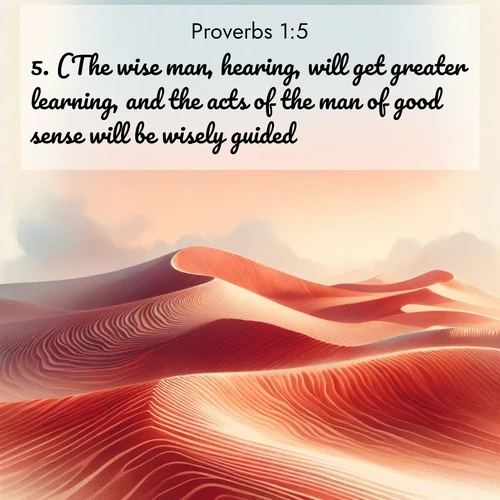 BasicEnglish Proverbs  ; image nature: image with the bible verse :(The wise man, hearing, will get greater learning, and the acts of the man of good sense will be wisely guided:) ; Discover our unique collection of Bible verse images integrated with photos showcasing the majesty of nature, such as rocky mountains, ancient trees, and crystal-clear lakes. These images feature luminous colors and text in varied fonts, reflecting the harmony of God&#039;s creation. Download verses like KJV Proverbs 1:5. Current verse is overlayed with the thematic nature scene : Desert wind sculpts perfect ripples in red sand. Twilight paints the dunes in watercolor hues. ; 1:5