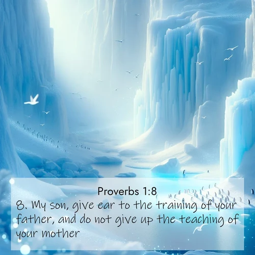 BasicEnglish Proverbs  ; image nature: image with the bible verse :My son, give ear to the training of your father, and do not give up the teaching of your mother: ; Discover a unique collection of Bible verses adorned with winter landscapes, such as snow-covered forests, gently falling snowflakes, and pristine mountains. These images evoke the peace and purity of God&#039;s creation. Share verses like KJV Proverbs 1:8. Current verse is overlayed with the thematic nature scene : Antarctic ice cliffs glow blue in the endless polar day. A penguin colony dots the frozen shore below. ; 1:8