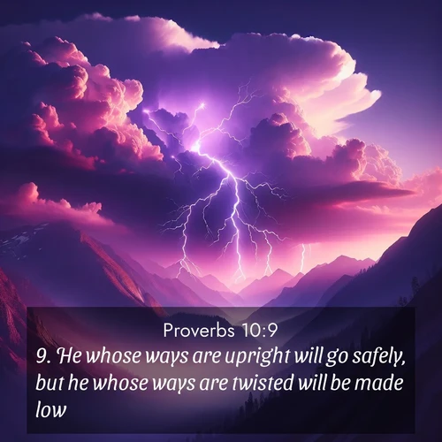 BasicEnglish Proverbs  ; image nature: image with the bible verse :He whose ways are upright will go safely, but he whose ways are twisted will be made low. ; Browse our selection of stunning Bible verse images featuring unique natural scenes like fiery autumn forests, serene meadows, and starlit skies. Download and share verses like KJV Proverbs 10:9 for free. Current verse is overlayed with the thematic nature scene : Jagged lightning splits purple storm clouds. Thunder echoes through mountain canyons. ; 10:9