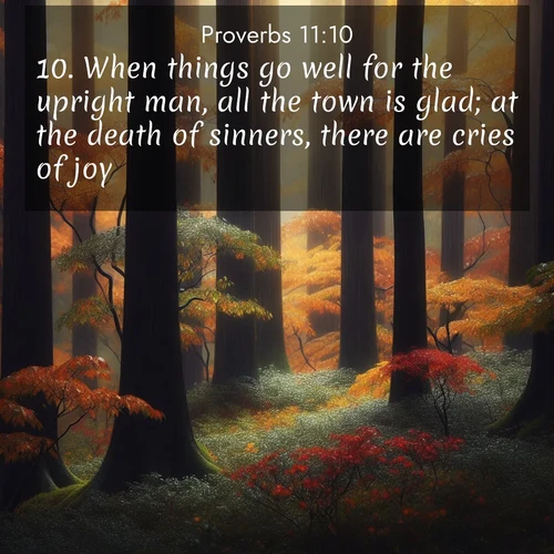 BasicEnglish Proverbs  ; image nature: image with the bible verse :When things go well for the upright man, all the town is glad; at the death of sinners, there are cries of joy. ; Explore a stunning collection of Bible verse images featuring picturesque scenery like sun-drenched meadows, tranquil lakes, and majestic forests. All images are free to download and share. Verses include KJV Proverbs 11:10. Current verse is overlayed with the thematic nature scene : Autumn rain darkens tree trunks in the forest. ; 11:10