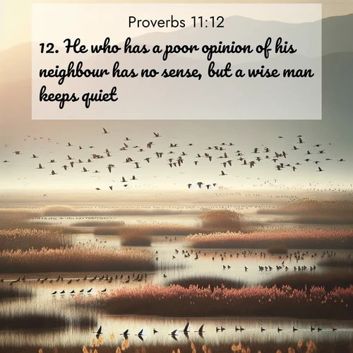 BasicEnglish Proverbs  ; image nature: image with the bible verse :He who has a poor opinion of his neighbour has no sense, but a wise man keeps quiet. ; Browse our collection of vibrant Bible verse images set against calming backdrops like tropical shores, quiet woods, and majestic mountains. Download free wallpapers featuring KJV Proverbs 11:12. Current verse is overlayed with the thematic nature scene : Spring migration fills marshlands with calling birds. ; 11:12