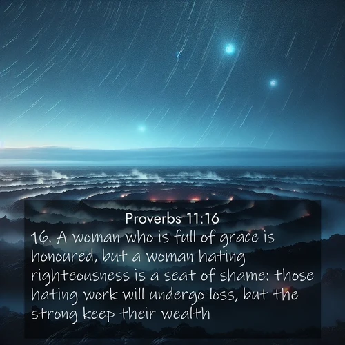 BasicEnglish Proverbs  ; image nature: image with the bible verse :A woman who is full of grace is honoured, but a woman hating righteousness is a seat of shame: those hating work will undergo loss, but the strong keep their wealth. ; Explore a unique collection of Bible verses illustrated by winter landscapes, such as snowy mountains, frosty forests, and starry skies. These images capture the peace and beauty of winter. Share verses like KJV Proverbs 11:16. Current verse is overlayed with the thematic nature scene : Volcanic steam rises through a field of black lava. Stars wheel overhead in the thin air. ; 11:16