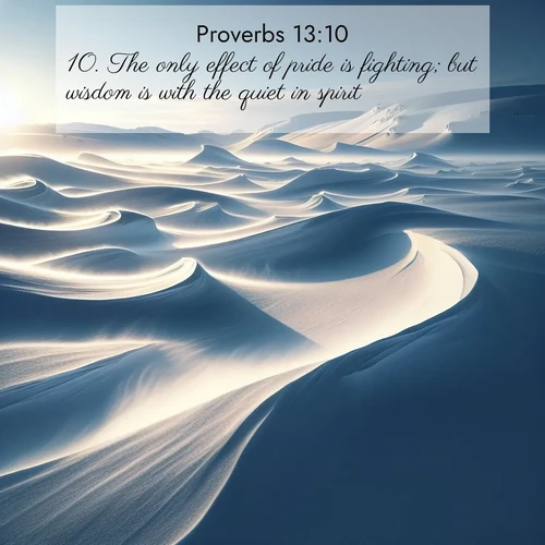 BasicEnglish Proverbs  ; image nature: image with the bible verse :The only effect of pride is fighting; but wisdom is with the quiet in spirit. ; Explore our gallery of inspiring Bible verse images showcasing divine beauty through nature. Download scenic images like snowy peaks, lush meadows, or radiant sunsets paired with verses like KJV Proverbs 13:10. Current verse is overlayed with the thematic nature scene : Winter winds sculpt snow into graceful dunes across the tundra. ; 13:10